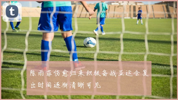 陈雨菲伤愈归来积极备战亚运会复出时间逐渐清晰可见