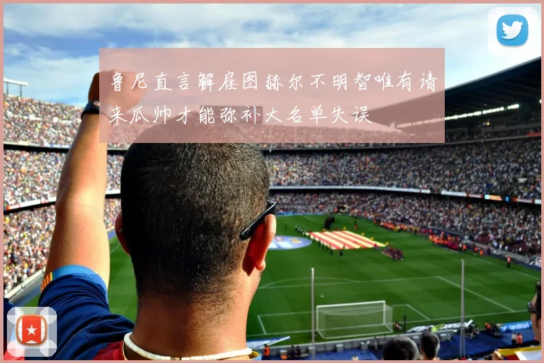 鲁尼直言解雇图赫尔不明智唯有请来瓜帅才能弥补大名单失误