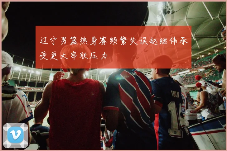 辽宁男篮热身赛频繁失误赵继伟承受更大串联压力